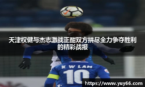 天津权健与杰志激战正酣双方拼尽全力争夺胜利的精彩战报